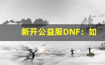 <b>新开公益服DNF：如何快速适应并提升战力</b>