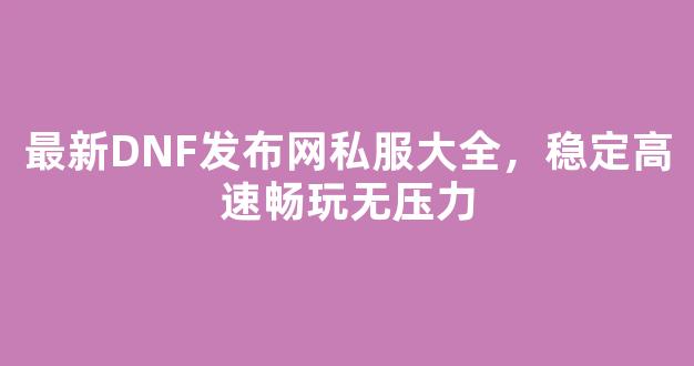 最新DNF发布网私服大全，稳定高速畅玩无压力
