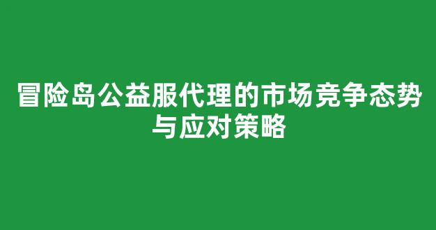 <b>冒险岛公益服代理的市场竞争态势与应对策略</b>