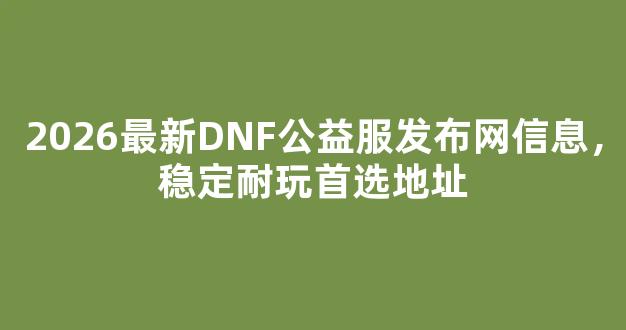 2026最新DNF公益服发布网信息，稳定耐玩首选地址