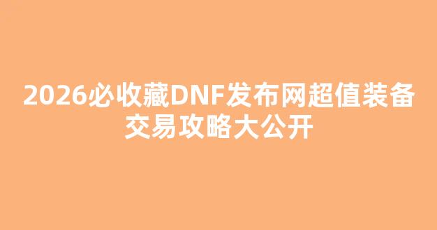 2026必收藏DNF发布网超值装备交易攻略大公开