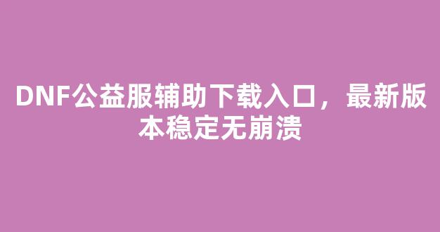 DNF公益服辅助下载入口，最新版本稳定无崩溃