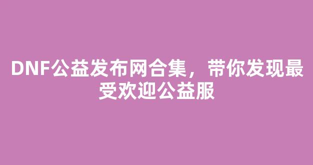 DNF公益发布网合集，带你发现最受欢迎公益服