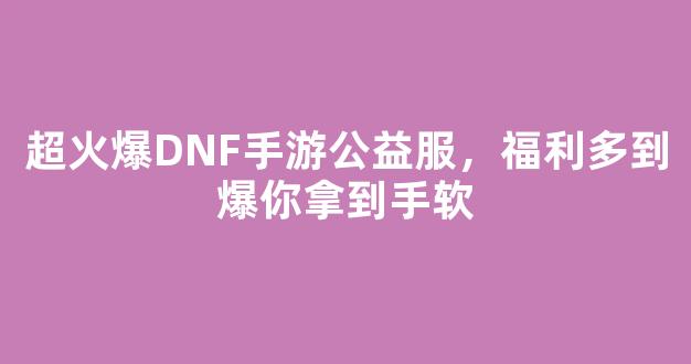 超火爆DNF手游公益服，福利多到爆你拿到手软