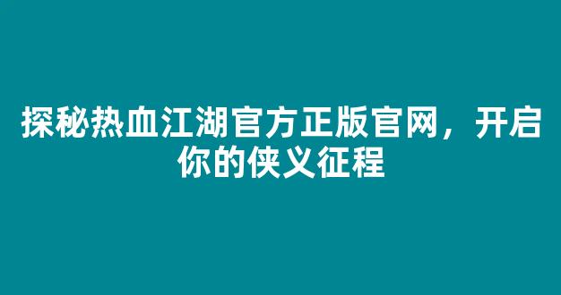 探秘热血江湖官方正版官网，开启你的侠义征程