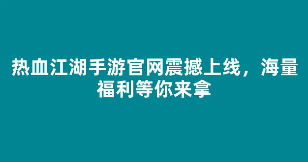 热血江湖手游官网震撼上线，海量福利等你来拿