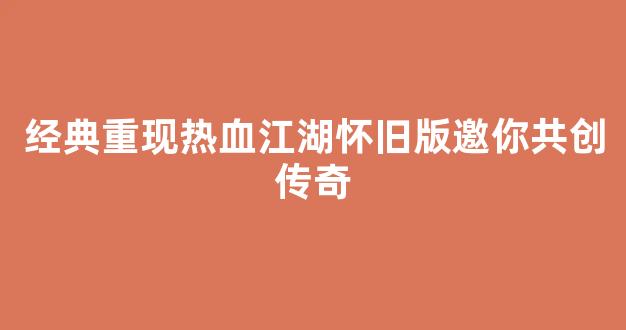 经典重现热血江湖怀旧版邀你共创传奇