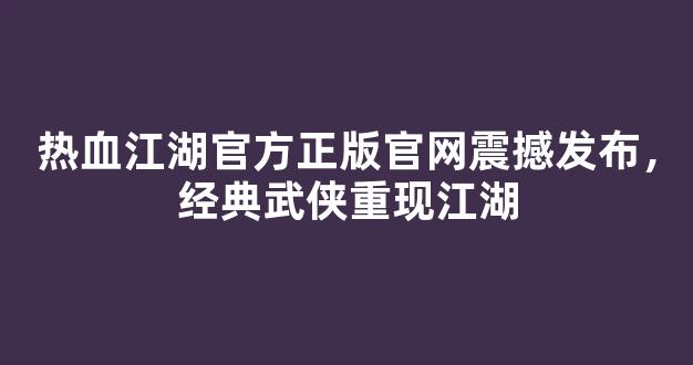 热血江湖官方正版官网震撼发布，经典武侠重现江湖