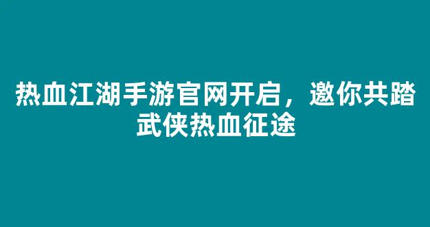 热血江湖手游官网开启，邀你共踏武侠热血征途