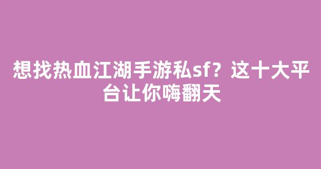 想找热血江湖手游私sf？这十大平台让你嗨翻天